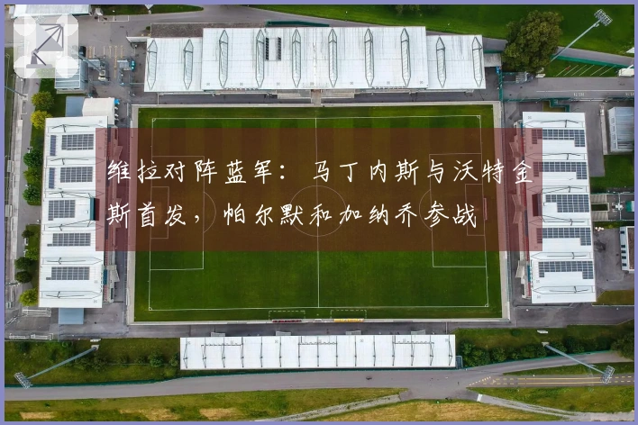 维拉对阵蓝军：马丁内斯与沃特金斯首发，帕尔默和加纳乔参战