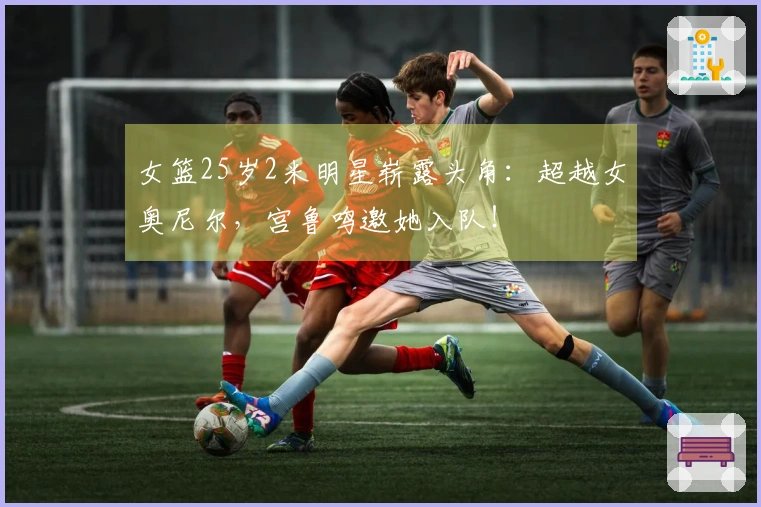 女篮25岁2米明星崭露头角：超越女奥尼尔，宫鲁鸣邀她入队！