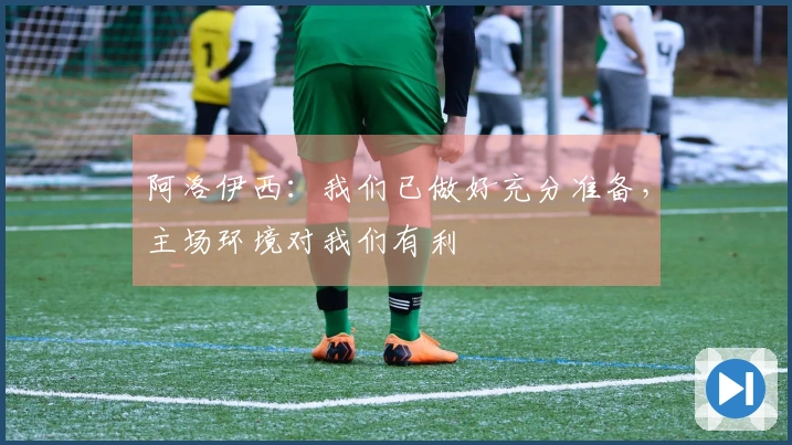 阿洛伊西：我们已做好充分准备，主场环境对我们有利