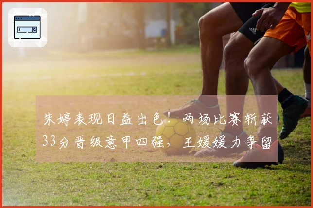 朱婷表现日益出色！两场比赛斩获33分晋级意甲四强，王媛媛力争留洋首个冠军