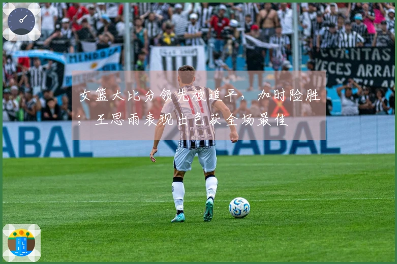 女篮大比分领先被追平，加时险胜；王思雨表现出色获全场最佳