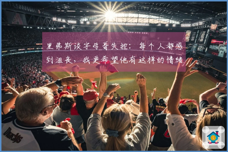 里弗斯谈字母哥失控：每个人都感到沮丧，我更希望他有这样的情绪