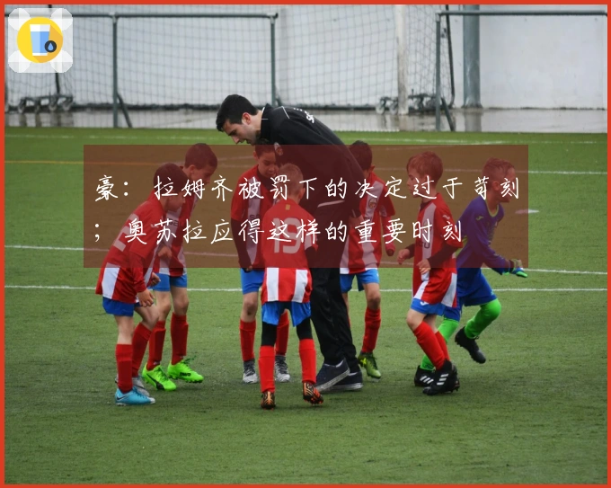 豪：拉姆齐被罚下的决定过于苛刻；奥苏拉应得这样的重要时刻