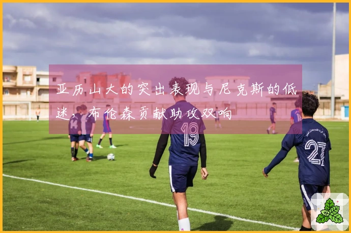 亚历山大的突出表现与尼克斯的低迷，布伦森贡献助攻双响