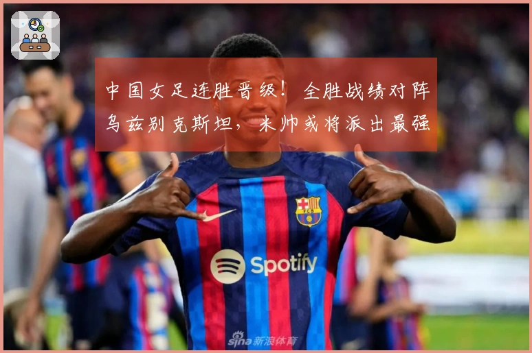 中国女足连胜晋级！全胜战绩对阵乌兹别克斯坦，米帅或将派出最强阵容