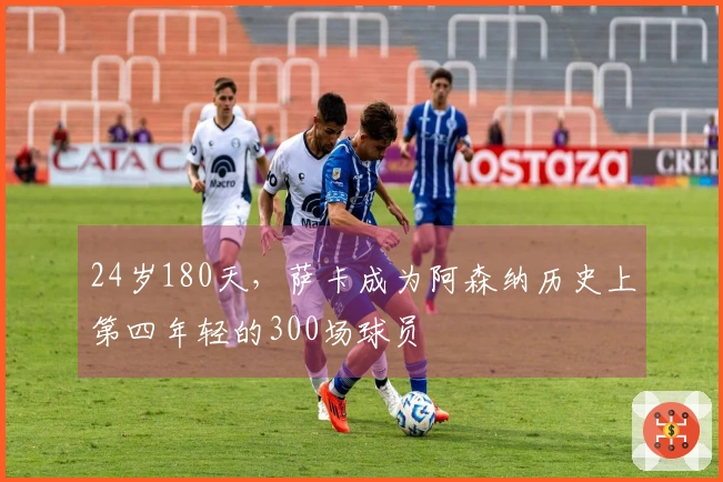 24岁180天，萨卡成为阿森纳历史上第四年轻的300场球员