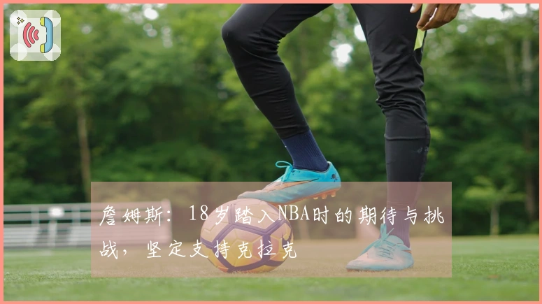 詹姆斯：18岁踏入NBA时的期待与挑战，坚定支持克拉克