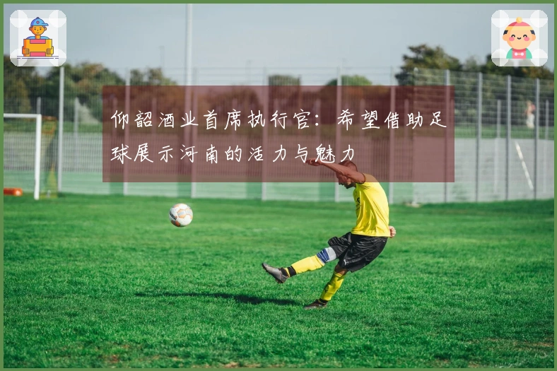 仰韶酒业首席执行官：希望借助足球展示河南的活力与魅力