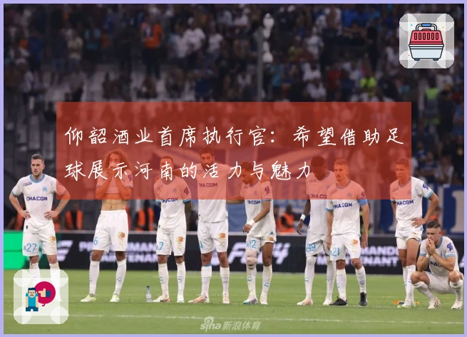 仰韶酒业首席执行官：希望借助足球展示河南的活力与魅力