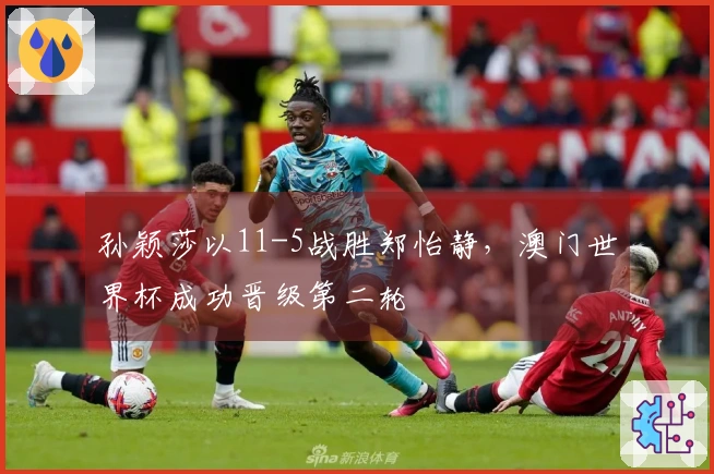 孙颖莎以11-5战胜郑怡静，澳门世界杯成功晋级第二轮