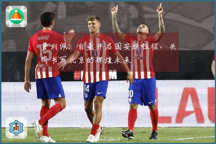 费利佩：自豪开启国安新征程，共同书写北京的辉煌未来