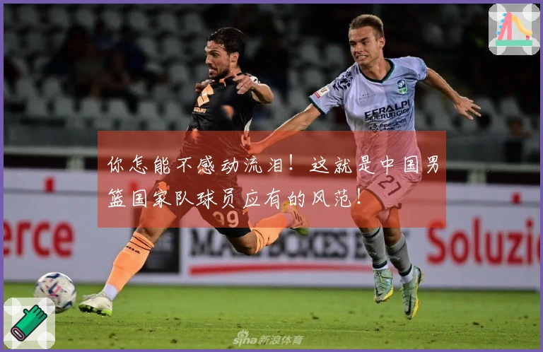 你怎能不感动流泪！这就是中国男篮国家队球员应有的风范！