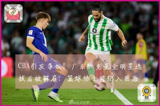 CBA引发争议！广东队克星全明星选拔后被解雇：篮球协会将陷入困惑