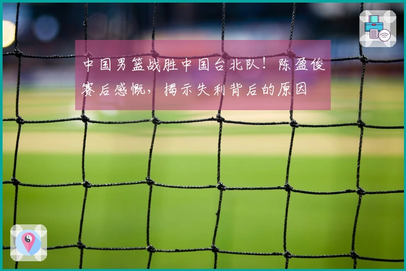中国男篮战胜中国台北队！陈盈俊赛后感慨，揭示失利背后的原因