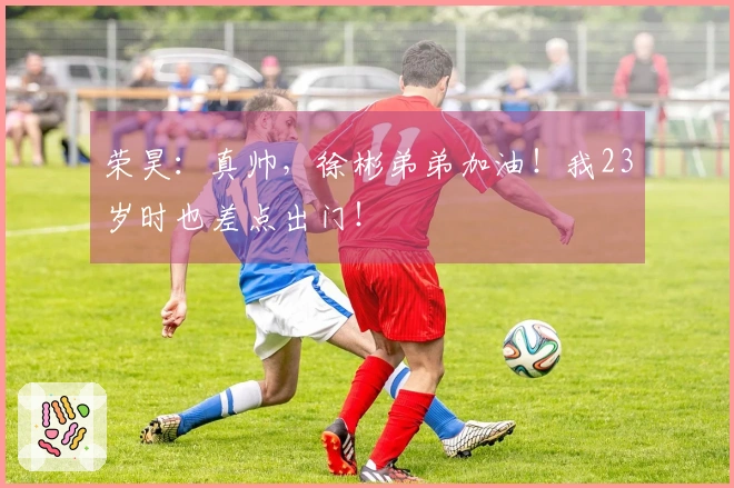 荣昊：真帅，徐彬弟弟加油！我23岁时也差点出门！