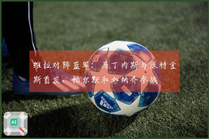 维拉对阵蓝军：马丁内斯与沃特金斯首发，帕尔默和加纳乔参战