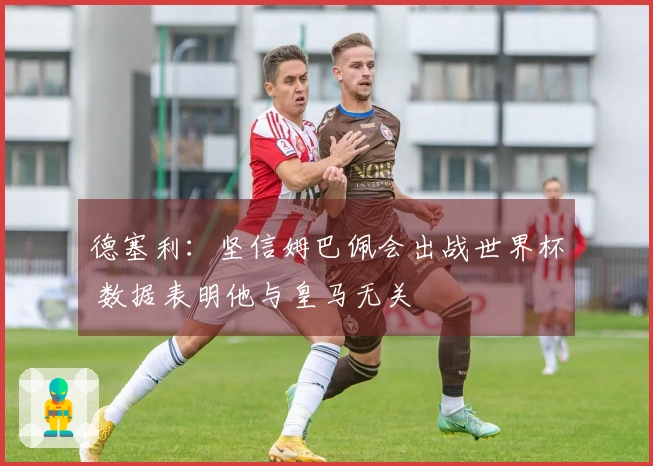 德塞利：坚信姆巴佩会出战世界杯 数据表明他与皇马无关