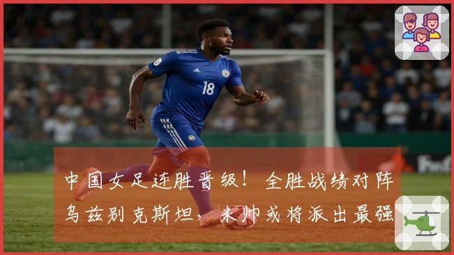 中国女足连胜晋级！全胜战绩对阵乌兹别克斯坦，米帅或将派出最强阵容