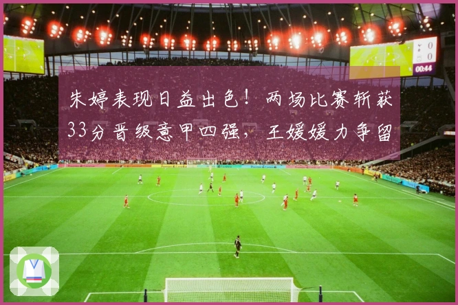 朱婷表现日益出色！两场比赛斩获33分晋级意甲四强，王媛媛力争留洋首个冠军