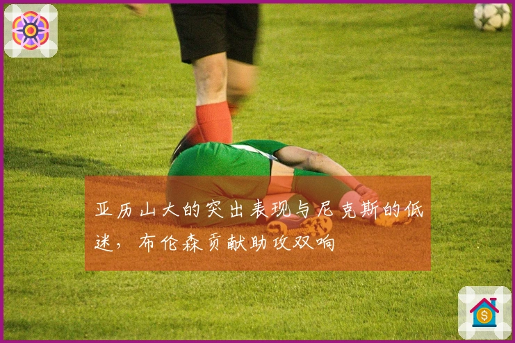 亚历山大的突出表现与尼克斯的低迷，布伦森贡献助攻双响