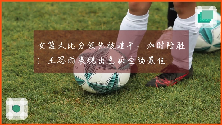 女篮大比分领先被追平，加时险胜；王思雨表现出色获全场最佳