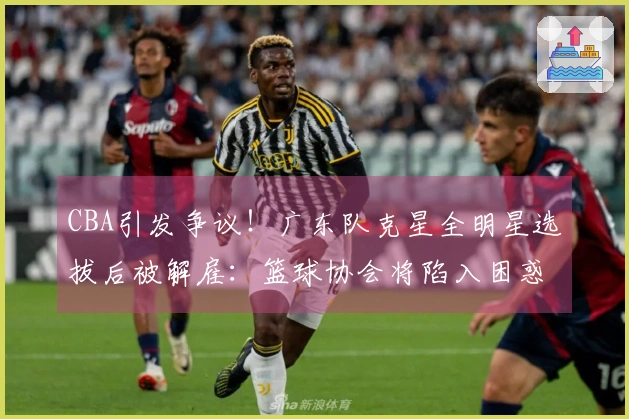 CBA引发争议！广东队克星全明星选拔后被解雇：篮球协会将陷入困惑