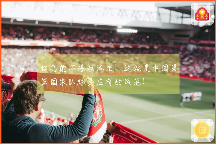 你怎能不感动流泪！这就是中国男篮国家队球员应有的风范！