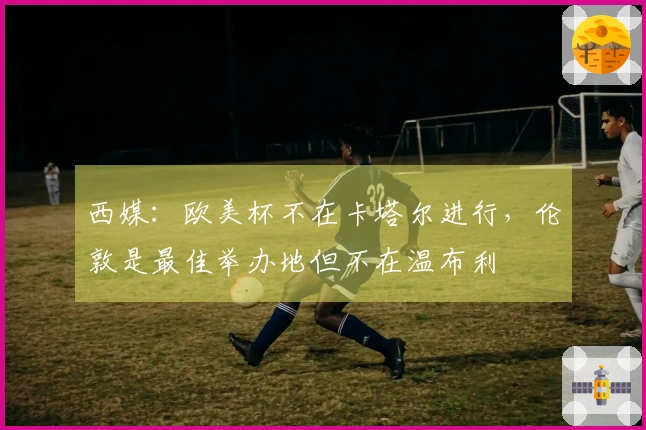 西媒：欧美杯不在卡塔尔进行，伦敦是最佳举办地但不在温布利